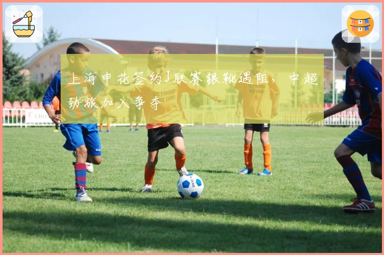 上海申花签约J联赛银靴遇阻，中超劲旅加入争夺