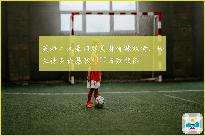 英超六大豪门球员身价涨跌榜，哈兰德身价暴涨2000万欧领衔