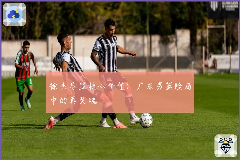 徐杰尽显核心价值：广东男篮险局中的真灵魂