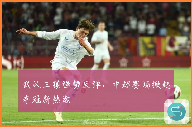 武汉三镇强势反弹，中超赛场掀起夺冠新热潮