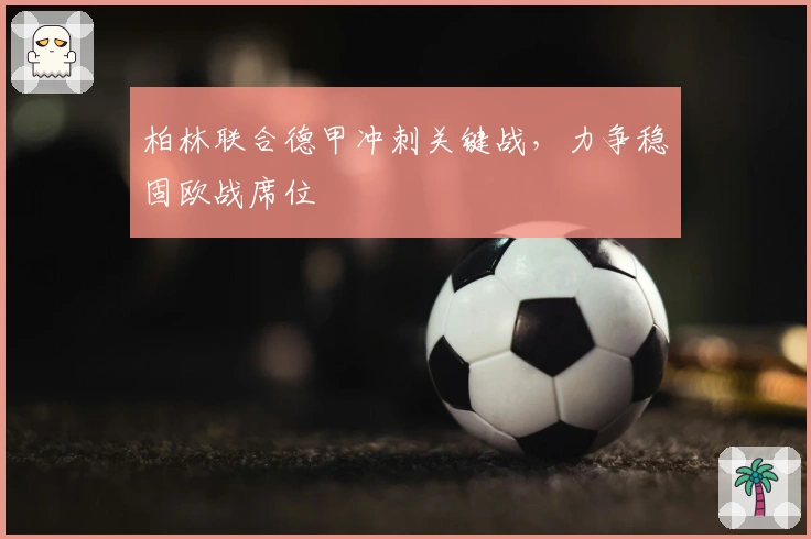 柏林联合德甲冲刺关键战，力争稳固欧战席位