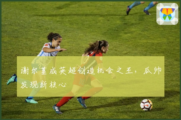 谢尔基成英超创造机会之王，瓜帅发现新核心