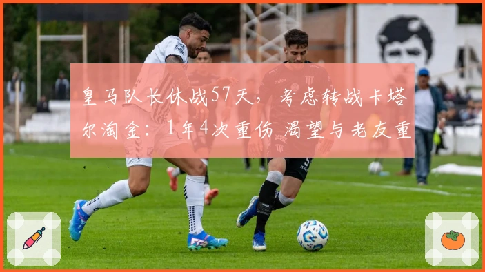 皇马队长休战57天，考虑转战卡塔尔淘金：1年4次重伤 渴望与老友重聚