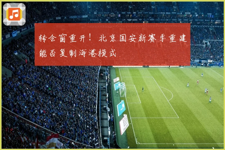 转会窗重开！北京国安新赛季重建能否复制海港模式