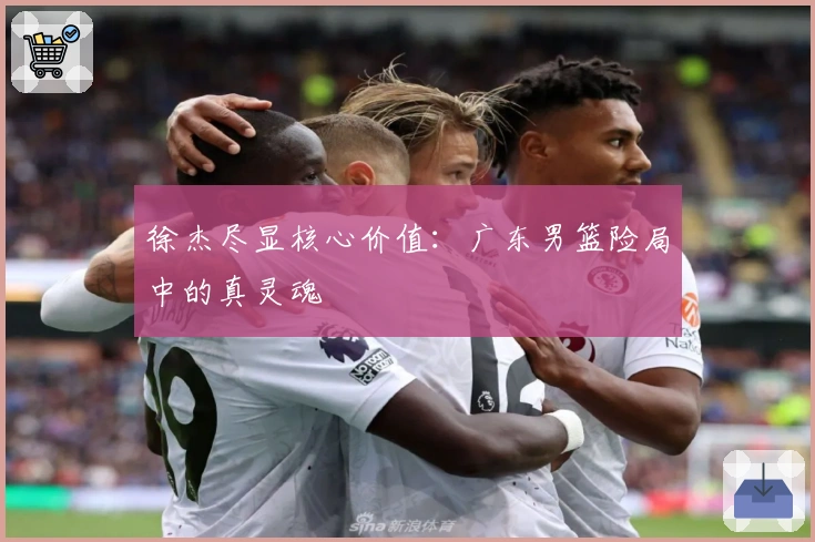 徐杰尽显核心价值：广东男篮险局中的真灵魂