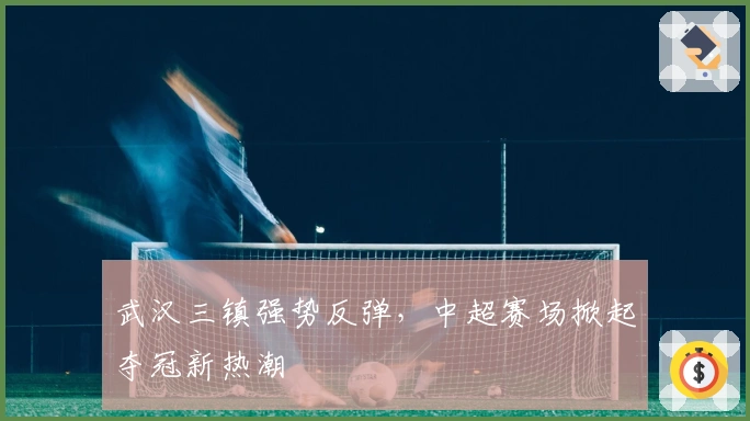 武汉三镇强势反弹，中超赛场掀起夺冠新热潮