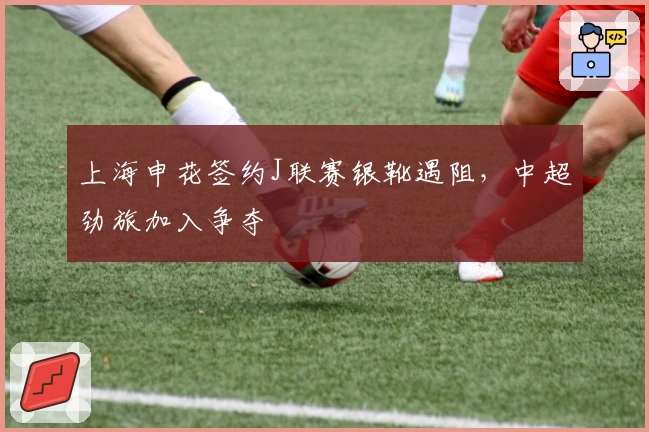 上海申花签约J联赛银靴遇阻，中超劲旅加入争夺