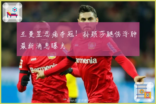 王曼昱忍痛夺冠！孙颖莎腿伤浮肿最新消息曝光