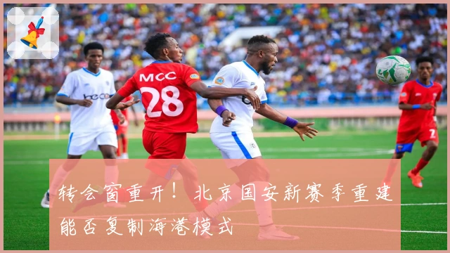 转会窗重开！北京国安新赛季重建能否复制海港模式